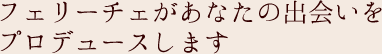 フェリーチェがあなたの出会いをプロデュースします
