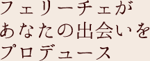 フェリーチェがあなたの出会いをプロデュース